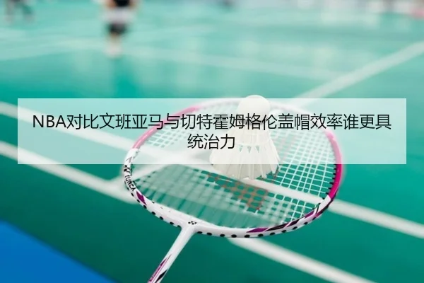 NBA对比文班亚马与切特霍姆格伦盖帽效率谁更具统治力
