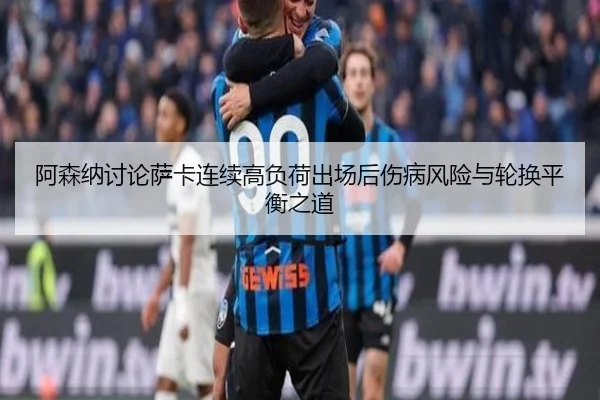 阿森纳讨论萨卡连续高负荷出场后伤病风险与轮换平衡之道 | kaiyun