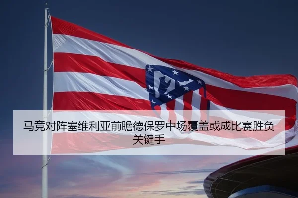马竞对阵塞维利亚前瞻德保罗中场覆盖或成比赛胜负关键手 | kaiyun