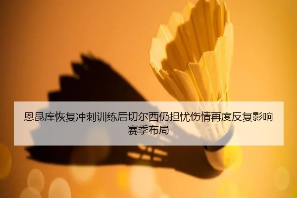 恩昆库恢复冲刺训练后切尔西仍担忧伤情再度反复影响赛季布局 | kaiyun