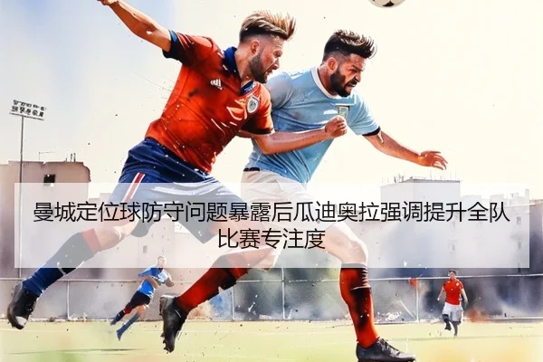 曼城定位球防守问题暴露后瓜迪奥拉强调提升全队比赛专注度 | kaiyun